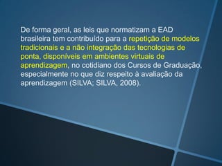 De forma geral, as leis que normatizam a EAD
brasileira tem contribuído para a repetição de modelos
tradicionais e a não integração das tecnologias de
ponta, disponíveis em ambientes virtuais de
aprendizagem, no cotidiano dos Cursos de Graduação,
especialmente no que diz respeito à avaliação da
aprendizagem (SILVA; SILVA, 2008).
 