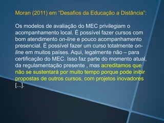 Moran (2011) em “Desafios da Educação a Distância”:

Os modelos de avaliação do MEC privilegiam o
acompanhamento local. É possível fazer cursos com
bom atendimento on-line e pouco acompanhamento
presencial. É possível fazer um curso totalmente on-
line em muitos países. Aqui, legalmente não – para
certificação do MEC. Isso faz parte do momento atual,
da regulamentação presente , mas acreditamos que
não se sustentará por muito tempo porque pode inibir
propostas de outros cursos, com projetos inovadores
[...].
 