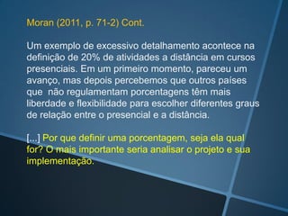 Moran (2011, p. 71-2) Cont.

Um exemplo de excessivo detalhamento acontece na
definição de 20% de atividades a distância em cursos
presenciais. Em um primeiro momento, pareceu um
avanço, mas depois percebemos que outros países
que não regulamentam porcentagens têm mais
liberdade e flexibilidade para escolher diferentes graus
de relação entre o presencial e a distância.

[...] Por que definir uma porcentagem, seja ela qual
for? O mais importante seria analisar o projeto e sua
implementação.
 