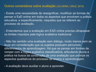 Outros comentários sobre avaliação (OLIVEIRA; CRUZ, 2010)

- Existe uma necessidade de ressignificar, modificar as formas de
pensar a EaD online em todos os aspectos que envolvem a prática
educativa, e especificamente, naqueles que se referem ao
processo de avaliação.

- Entendemos que a avaliação em EAD online precisa ultrapassar
os limites impostos pela lógica avaliativa tradicional.

- Não faz sentido uma avaliação sem diálogo, muito menos sem se
levar em consideração que os sujeitos possuem percursos
diferenciados de aprendizagem. Há que se pensar em formas de
romper com a lógica avaliativa classificatória, articulando teoria e
prática na busca da construção de uma avaliação que priorize os
aspectos qualitativos do processo de ensino e aprendizagem.

- A avaliação deve auxiliar o aluno a aprender.
 