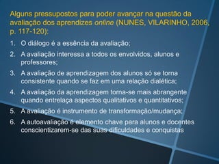 Alguns pressupostos para poder avançar na questão da
avaliação dos aprendizes online (NUNES, VILARINHO, 2006,
p. 117-120):
1. O diálogo é a essência da avaliação;
2. A avaliação interessa a todos os envolvidos, alunos e
   professores;
3. A avaliação de aprendizagem dos alunos só se torna
   consistente quando se faz em uma relação dialética;
4. A avaliação da aprendizagem torna-se mais abrangente
   quando entrelaça aspectos qualitativos e quantitativos;
5. A avaliação é instrumento de transformação/mudança;
6. A autoavaliação é elemento chave para alunos e docentes
   conscientizarem-se das suas dificuldades e conquistas
 