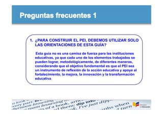 1. ¿PARA CONSTRUIR EL PEI, DEBEMOS UTILIZAR SOLO
   LAS ORIENTACIONES DE ESTA GUÍA?

   Esta guía no es una camisa de fuerza para las instituciones
  educativas, ya que cada uno de los elementos trabajados se
  pueden lograr, metodológicamente, de diferentes maneras,
  considerando que el objetivo fundamental es que el PEI sea
  un instrumento de reflexión de la acción educativa y apoye al
  fortalecimiento, la mejora, la innovación y la transformación
  educativa.
 