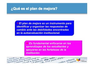 El plan de mejora es un instrumento para
identificar y organizar las respuestas de
cambio ante las debilidades encontradas
en la autoevaluación institucional.


        Es fundamental enfocarse en los
       aprendizajes de los estudiantes y
       apoyarse en las fortalezas de la
       institución.
 