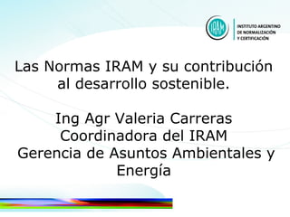 Las Normas IRAM y su contribución
al desarrollo sostenible.
Ing Agr Valeria Carreras
Coordinadora del IRAM
Gerencia de Asuntos Ambientales y
Energía
 