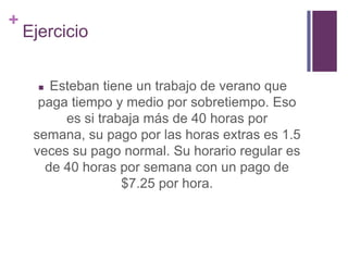 +
Ejercicio
 Esteban tiene un trabajo de verano que
paga tiempo y medio por sobretiempo. Eso
es si trabaja más de 40 horas por
semana, su pago por las horas extras es 1.5
veces su pago normal. Su horario regular es
de 40 horas por semana con un pago de
$7.25 por hora.
 