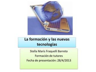 La formación y las nuevas
tecnologías
Stella Maris Fraquelli Barreto
Formación de tutores
Fecha de presentación: 28/4/2013
 
