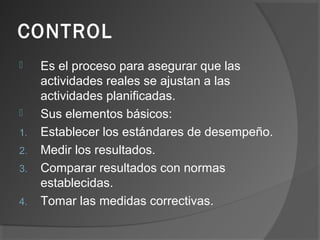 CONTROL
 Es el proceso para asegurar que las
actividades reales se ajustan a las
actividades planificadas.
 Sus elementos básicos:
1. Establecer los estándares de desempeño.
2. Medir los resultados.
3. Comparar resultados con normas
establecidas.
4. Tomar las medidas correctivas.
 