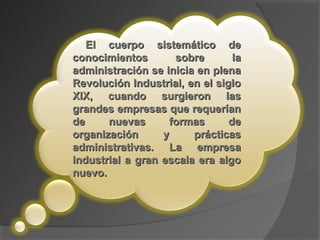 El cuerpo sistemático deEl cuerpo sistemático de
conocimientos sobre laconocimientos sobre la
administración se inicia en plenaadministración se inicia en plena
Revolución Industrial, en el sigloRevolución Industrial, en el siglo
XIX, cuando surgieron lasXIX, cuando surgieron las
grandes empresas que requeríangrandes empresas que requerían
de nuevas formas dede nuevas formas de
organización y prácticasorganización y prácticas
administrativas. La empresaadministrativas. La empresa
industrial a gran escala era algoindustrial a gran escala era algo
nuevo.nuevo.
 