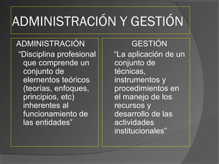 ADMINISTRACIÓN Y GESTIÓN
ADMINISTRACIÓN
“Disciplina profesional
que comprende un
conjunto de
elementos teóricos
(teorías, enfoques,
principios, etc)
inherentes al
funcionamiento de
las entidades”
GESTIÓN
“La aplicación de un
conjunto de
técnicas,
instrumentos y
procedimientos en
el manejo de los
recursos y
desarrollo de las
actividades
institucionales”
 