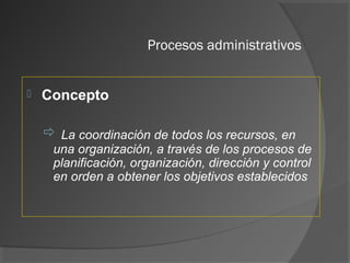 Procesos administrativos
 Concepto
 La coordinación de todos los recursos, en
una organización, a través de los procesos de
planificación, organización, dirección y control
en orden a obtener los objetivos establecidos
 