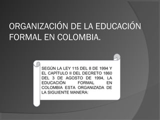 ORGANIZACIÓN DE LA EDUCACIÓN
FORMAL EN COLOMBIA.
SEGÚN LA LEY 115 DEL 8 DE 1994 Y
EL CAPÍTULO II DEL DECRETO 1860
DEL 3 DE AGOSTO DE 1994, LA
EDUCACIÓN FORMAL EN
COLOMBIA ESTA ORGANIZADA DE
LA SIGUIENTE MANERA:
 