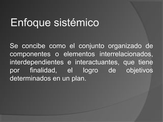 Enfoque sistémico
Se concibe como el conjunto organizado de
componentes o elementos interrelacionados,
interdependientes e interactuantes, que tiene
por finalidad, el logro de objetivos
determinados en un plan.
 