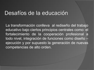 Desafíos de la educación
La transformación conlleva al rediseño del trabajo
educativo bajo ciertos principios centrales como: el
fortalecimiento de la cooperación profesional a
todo nivel, integración de funciones como diseño –
ejecución y por supuesto la generación de nuevas
competencias de alto orden.
 