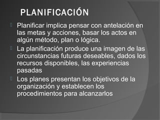 PLANIFICACIÓN
 Planificar implica pensar con antelación en
las metas y acciones, basar los actos en
algún método, plan o lógica.
 La planificación produce una imagen de las
circunstancias futuras deseables, dados los
recursos disponibles, las experiencias
pasadas
 Los planes presentan los objetivos de la
organización y establecen los
procedimientos para alcanzarlos
 