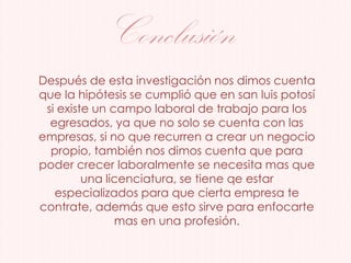 Conclusión
Después de esta investigación nos dimos cuenta
que la hipótesis se cumplió que en san luis potosí
si existe un campo laboral de trabajo para los
egresados, ya que no solo se cuenta con las
empresas, si no que recurren a crear un negocio
propio, también nos dimos cuenta que para
poder crecer laboralmente se necesita mas que
una licenciatura, se tiene qe estar
especializados para que cierta empresa te
contrate, además que esto sirve para enfocarte
mas en una profesión.
 