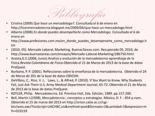 Bibliografía• Cristina (2009) Que hace un mercadologo?. Consultada el 6 de enero en
http://licenmercadotecnia.blogspot.mx/2009/04/que-hace-un-mercadologo.html
• Alberto (2008) En donde puedes desempeñarte como Mercadologo. Consultado el 6 de
enero en
http://www.profesiones.com.mx/en_donde_puedes_desempenarte_como_mercadologo.h
tm
• (2010, 05). Mercado Laboral, Marketing. BuenasTareas.com. Recuperado 05, 2010, de
http://www.buenastareas.com/ensayos/Mercado-Laboral-Marketing/286750.html
• Acosta,G.E.(2006, Junio).Analisis y evolución de la mercadotecnia-aprendizaje de la
Física.Revista Colombiana de Física.Obtenido el 21 de Marzo de 2013 de la base de datos
ProQuest.
• Burbano, P. P. (2001). Reflecciones sobre la enseñanza de la mercadotecnia. Obtenido el 24
de Marzo de 201 de la base de datos EBSCOH.
• DeVilbiss, C., Rice, V. J., Laws, L., & Alfred, P. (2010). If You Want to Know. Why Students
Fail, Just Ask Them U.S. Army Medical Department Journal, 65-72. Obtenido el 21 de Marzo
de 2013 de la base de datos.ProQuest.
• KOTLER, Philip. Mercadotecnia. Ed. Prentice Hall, 2da. Edición, 1989. pp.157-200.
• Bell, Martín L(1998), Mercadotecnia ; conceptos y estrategias. México, D. F. : 854 p.nam.
Obtenido el 25 de marzo del 2013 en http://orton.catie.ac.cr/cgi-
bin/wxis.exe/?IsisScript=UACHBC.xis&method=post&formato=2&cantidad=1&expresion=m
fn=019159
 