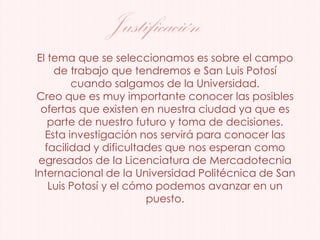 El tema que se seleccionamos es sobre el campo
de trabajo que tendremos e San Luis Potosí
cuando salgamos de la Universidad.
Creo que es muy importante conocer las posibles
ofertas que existen en nuestra ciudad ya que es
parte de nuestro futuro y toma de decisiones.
Esta investigación nos servirá para conocer las
facilidad y dificultades que nos esperan como
egresados de la Licenciatura de Mercadotecnia
Internacional de la Universidad Politécnica de San
Luis Potosí y el cómo podemos avanzar en un
puesto.
Justificación
 