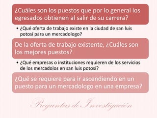 ¿Cuáles son los puestos que por lo general los
egresados obtienen al salir de su carrera?
• ¿Qué oferta de trabajo existe en la ciudad de san luis
potosí para un mercadologo?
De la oferta de trabajo existente, ¿Cuáles son
los mejores puestos?
• ¿Qué empresas o instituciones requieren de los servicios
de los mercadolos en san luis potosí?
¿Qué se requiere para ir ascendiendo en un
puesto para un mercadologo en una empresa?
Preguntas de Investigación
 
