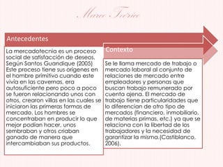 Marco Teórico
Antecedentes
La mercadotecnia es un proceso
social de satisfacción de deseos.
Según Santos Guandique (2005)
Este proceso tiene sus orígenes en
el hombre primitivo cuando este
vivía en las cavernas, era
autosuficiente pero poco a poco
se fueron relacionando unos con
otros, crearon villas en las cuales se
iniciaron las primeras formas de
mercado. Los hombres se
concentraban en producir lo que
mejor podían hacer, unos
sembraban y otros criaban
ganado de manera que
intercambiaban sus productos.
Contexto
Se le llama mercado de trabajo o
mercado laboral al conjunto de
relaciones de mercado entre
empleadores y personas que
buscan trabajo remunerado por
cuenta ajena. El mercado de
trabajo tiene particularidades que
lo diferencian de otro tipo de
mercados (financiero, inmobiliario,
de materias primas, etc.) ya que se
relaciona con la libertad de los
trabajadores y la necesidad de
garantizar la misma.(Castiblanco,
2006).
 