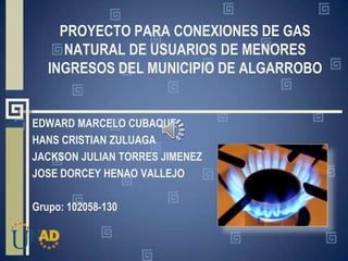 PROYECTO PARA CONEXIONES DE GAS
NATURAL DE USUARIOS DE MENORES
INGRESOS DEL MUNICIPIO DE ALGARROBO
EDWARD MARCELO CUBAQUE
HANS CRISTIAN ZULUAGA
JACKSON JULIAN TORRES JIMENEZ
JOSE DORCEY HENAO VALLEJO
Grupo: 102058-130
 