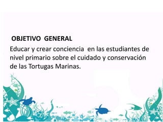 OBJETIVO GENERAL
Educar y crear conciencia en las estudiantes de
nivel primario sobre el cuidado y conservación
de las Tortugas Marinas.
 