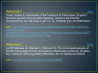 Chand, Kusum S. Homeopathy in the Treatment of Tuberculosis. (English).
American Journal of Homeopathic Medicine. [ serial on the Internet].
(Summer2013), Vol. 106 Issue 2, p67-73. 7p. Available from: Alt HealthWatch.
Link: http://catalogo.fucsalud.edu.co:2061/ehost/detail?vid=4&sid=af846d30-
9908-417d-8b80-
c1ab4adb28a3%40sessionmgr114&hid=104&bdata=Jmxhbmc9ZXMmc2l0ZT1
laG9zdC1saXZl#db=awh&AN=88914868
Referencia 1 Volve
r
Lai RP, Nakiwala JK, Meintjes G, Wilkinson RJ. The immunopathogenesis of
the HIV tuberculosis immune reconstitution inflammatory syndrome. (English).
Eur J Immunol. (2013 Aug;43(8)):1995-2002. doi: 10.1002/eji.201343632.
Link: http://www.ncbi.nlm.nih.gov/pubmed/23928963
Referencia 2 Volve
r
 