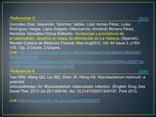 González Díaz, Alexander, Sánchez Valdés, Lizet, Armas Pérez, Luisa
Rodríguez Vargas, Liana Salgado Villavicencio, Armando Borrero Pérez,
Herminia, González-Ochoa Edilberto. Tendencias y pronósticos de
la tuberculosis, desafíos en etapa de eliminación en La Habana. (Spanish).
Revista Cubana de Medicina Tropical. May-Aug2012, Vol. 64 Issue 2, p163-
175. 13p. 3 Charts, 2 Graphs.
Link: http://catalogo.fucsalud.edu.co:2061/ehost/detail?vid=6&sid=af846d30-
9908-417d-8b80-
c1ab4adb28a3%40sessionmgr114&hid=3&bdata=Jmxhbmc9ZXMmc2l0ZT1la
G9zdC1saXZl#db=lth&AN=82789185
Referencia 3 Volve
r
Tian WW, Wang QQ, Liu WD, Shen JP, Wang HS. Mycobacterium marinum: a
potential
immunotherapy for Mycobacterium tuberculosis infection. (English Drug Des
Devel Ther, 2013 Jul 29;7:669-80. doi: 10.2147/DDDT.S45197. Print 2013.
Link: http://www.ncbi.nlm.nih.gov/pubmed/23930073
Referencia 4 Volve
r
 