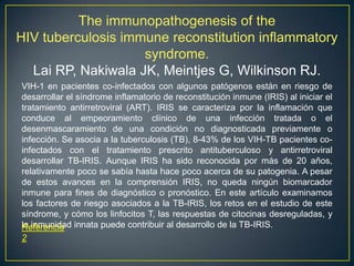 The immunopathogenesis of the
HIV tuberculosis immune reconstitution inflammatory
syndrome.
Lai RP, Nakiwala JK, Meintjes G, Wilkinson RJ.
VIH-1 en pacientes co-infectados con algunos patógenos están en riesgo de
desarrollar el síndrome inflamatorio de reconstitución inmune (IRIS) al iniciar el
tratamiento antirretroviral (ART). IRIS se caracteriza por la inflamación que
conduce al empeoramiento clínico de una infección tratada o el
desenmascaramiento de una condición no diagnosticada previamente o
infección. Se asocia a la tuberculosis (TB), 8-43% de los VIH-TB pacientes co-
infectados con el tratamiento prescrito antituberculoso y antirretroviral
desarrollar TB-IRIS. Aunque IRIS ha sido reconocida por más de 20 años,
relativamente poco se sabía hasta hace poco acerca de su patogenia. A pesar
de estos avances en la comprensión IRIS, no queda ningún biomarcador
inmune para fines de diagnóstico o pronóstico. En este artículo examinamos
los factores de riesgo asociados a la TB-IRIS, los retos en el estudio de este
síndrome, y cómo los linfocitos T, las respuestas de citocinas desreguladas, y
la inmunidad innata puede contribuir al desarrollo de la TB-IRIS.Referencia
2
 