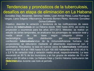 Tendencias y pronósticos de la tuberculosis,
desafíos en etapa de eliminación en La Habana
González Díaz, Alexander, Sánchez Valdés, Lizet, Armas Pérez, Luisa Rodríguez
Vargas, Liana Salgado Villavicencio, Armando Borrero Pérez, Herminia, González-
Ochoa Edilberto.
Objetivo: describir la variación y tendencia de las notificaciones de casos
nuevos de tuberculosis en La Habana desde 1995 hasta 2010, así como su
proyección y ocurrencia para los años 2011-2013. Métodos: se realizó un
estudio de series temporales, se analizaron los porcentajes de variación total y
media anual de las tasas según categoría clínica y
bacteriológica, edad, distribución por municipios y
coinfección tuberculosis/virus de la inmunodeficiencia humana. Las
proyecciones se obtuvieron mediante el alisamiento exponencial con 2
parámetros. Resultados: la tasa de nuevos casos de tuberculosis notificados
disminuyó de 16,8 en 1995 hasta 9,5 por 100 000 habitantes en 2010 (43,5 %
y 2,9 % de variación total y variación media anual, respectivamente). La tasa
descendió en 80 % de los municipios y en los grupos de edades de 15 a 64
años y con 65 años o más. La Habana Vieja y Centro Habana mantuvieron las
tasas más altas durante casi todo el período.Referencia
3
 