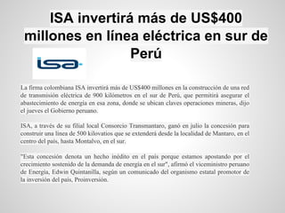 ISA invertirá más de US$400
millones en línea eléctrica en sur de
Perú
La firma colombiana ISA invertirá más de US$400 millones en la construcción de una red
de transmisión eléctrica de 900 kilómetros en el sur de Perú, que permitirá asegurar el
abastecimiento de energía en esa zona, donde se ubican claves operaciones mineras, dijo
el jueves el Gobierno peruano.
ISA, a través de su filial local Consorcio Transmantaro, ganó en julio la concesión para
construir una línea de 500 kilovatios que se extenderá desde la localidad de Mantaro, en el
centro del país, hasta Montalvo, en el sur.
"Esta concesión denota un hecho inédito en el país porque estamos apostando por el
crecimiento sostenido de la demanda de energía en el sur", afirmó el viceministro peruano
de Energía, Edwin Quintanilla, según un comunicado del organismo estatal promotor de
la inversión del país, Proinversión.
 