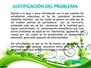 Debido a la baja o poca información con la que cuentan los
estudiantes venecianos se ha de considerar necesario
implantar métodos con los cuales se genere en cada uno de
los mismos sentido de pertenencia
por su territorio,
evaluando cada uno de los escenarios de la localidad para
lograr contrarrestar la contaminación atmosférica que trae
serios problemas de salud en los habitantes; igualmente las
causas por las cuales se ha presentando un desequilibrio
ambiental, generando aumento de enfermedades.
De esta manera lo que se ha de buscar es identificar las
estrategias para generar conciencia entre cada una de las
personas participes en las actividades a realizar.

Siguiente

 