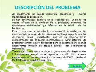 Al presentarse un rápido desarrollo económico y
nuevas
modalidades de producción,
se han determinado cambios en la localidad de Tunjuelito los
cuales influyen en la dinámica de la población; alterando las
condiciones ambientales que afectan en la salud
de los
habitantes.
En el transcurso de los años la contaminación atmosférica ha
incrementado a causa de los diversos factores como lo son las
diferentes zonas
industriales, que en su mayoría están
representadas por el sector metalmecánico, manufacturero, de
productos alimenticios y agregados para la construcción; además
encontramos invasión de espacio público
por comerciantes
informales.
Teniendo esto en cuenta se deduce que el nivel de riesgo al que
la localidad en general se ve expuesta, han sido las continuas
exposiciones a concentraciones o emisiones de PM10 (Material
Particulado), suspendidas en el aire.
Siguiente

 