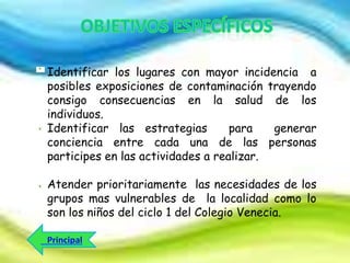 Identificar los lugares con mayor incidencia a
posibles exposiciones de contaminación trayendo
consigo consecuencias en la salud de los
individuos.
Identificar las estrategias
para
generar
conciencia entre cada una de las personas
participes en las actividades a realizar.
Atender prioritariamente las necesidades de los
grupos mas vulnerables de la localidad como lo
son los niños del ciclo 1 del Colegio Venecia.

 