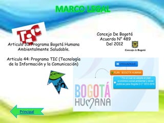 Articulo 31: Programa Bogotá Humana
Ambientalmente Saludable.
Articulo 44: Programa TIC (Tecnología
de la Información y la Comunicación)

Principal

Concejo De Bogotá
Acuerdo N° 489
Del 2012

 