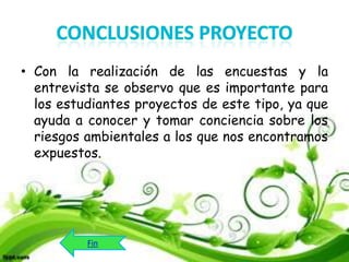 • Con la realización de las encuestas y la
entrevista se observo que es importante para
los estudiantes proyectos de este tipo, ya que
ayuda a conocer y tomar conciencia sobre los
riesgos ambientales a los que nos encontramos
expuestos.

Fin

 
