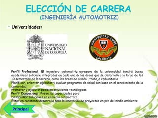 INGENIERÍA AUTOMOTRIZ)
Universidades:

Perfil Profesional: El ingeniero automotriz egresara de la universidad tendrá bases
académicas solidas e integradas en cada una de las áreas que se desarrolla a lo largo de los
10 semestres de la carrera, como las áreas de diseño , trabajo comunitaria.
Planificar, orientar, ejecutar y evaluar programas de salud con base en el conocimiento de la
comunidad.
Promover y ejecutar posibles soluciones tecnológicas
Perfil Ocupacional: Posee las capacidades para:
Desarrollar soluciones en el medio automotriz
Estar en constante desarrollo para la innovación de proyectos en pro del medio ambiente

 