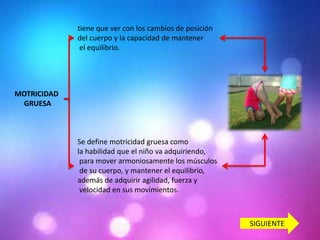 tiene que ver con los cambios de posición
del cuerpo y la capacidad de mantener
el equilibrio.

MOTRICIDAD
GRUESA

Se define motricidad gruesa como
la habilidad que el niño va adquiriendo,
para mover armoniosamente los músculos
de su cuerpo, y mantener el equilibrio,
además de adquirir agilidad, fuerza y
velocidad en sus movimientos.

SIGUIENTE

 