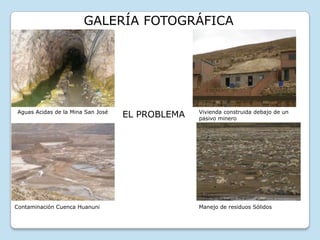 GALERÍA FOTOGRÁFICA

Aguas Acidas de la Mina San José

Contaminación Cuenca Huanuni

EL PROBLEMA

Vivienda construida debajo de un
pasivo minero

Manejo de residuos Sólidos

 