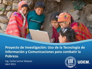 Proyecto de Investigación: Uso de la Tecnología de
Información y Comunicaciones para combatir la
Pobreza.
Ing. Carlos Lerma Vázquez
Abril 2011
 