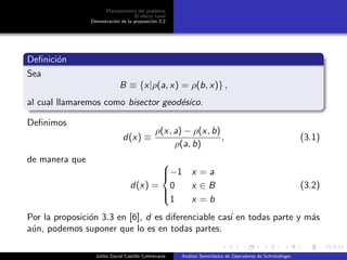 Planteamiento del problema
El ef´ecto tunel
Demostraci´on de la proposici´on 2.2
Deﬁnici´on
Sea
B ≡ {x|ρ(a, x) = ρ(b, x)} ,
al cual llamaremos como bisector geod´esico.
Deﬁnimos
d(x) ≡
ρ(x, a) − ρ(x, b)
ρ(a, b)
, (3.1)
de manera que
d(x) =



−1 x = a
0 x ∈ B
1 x = b
(3.2)
Por la proposici´on 3.3 en [6], d es diferenciable cas´ı en todas parte y m´as
a´un, podemos suponer que lo es en todas partes.
Juliho David Castillo Colmenares An´alisis Semicl´asico de Operadores de Schr¨ondinger
 