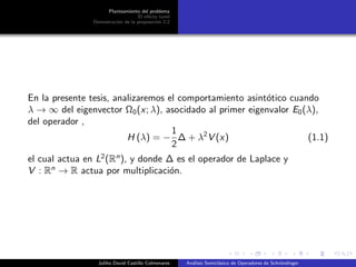 Planteamiento del problema
El ef´ecto tunel
Demostraci´on de la proposici´on 2.2
En la presente tesis, analizaremos el comportamiento asint´otico cuando
λ → ∞ del eigenvector Ω0(x; λ), asocidado al primer eigenvalor E0(λ),
del operador ,
H (λ) = −
1
2
∆ + λ2
V (x) (1.1)
el cual actua en L2
(Rn
), y donde ∆ es el operador de Laplace y
V : Rn
→ R actua por multiplicaci´on.
Juliho David Castillo Colmenares An´alisis Semicl´asico de Operadores de Schr¨ondinger
 
