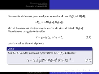 Planteamiento del problema
El ef´ecto tunel
Demostraci´on de la proposici´on 2.2
Finalmente deﬁnimos, para cualquier operador A con Ω0(λ) ∈ D(A),
A λ ≡ AΩ0(λ), Ω0(λ) .
al cual llamaremos el elemento de matriz de A en el estado Ω0(λ).
Necesitamos la siguiente funci´on,
f = g− g λ, f λ = 0, (3.4)
para la cual se tiene el siguiente
Lema
Sea E0, E1 los dos primeros eigenvalores de H(λ). Entonces
E1 − E0 ≤
1
2
| f | Ω0(λ)
2
f Ω0(λ)
−2
. (3.5)
Juliho David Castillo Colmenares An´alisis Semicl´asico de Operadores de Schr¨ondinger
 