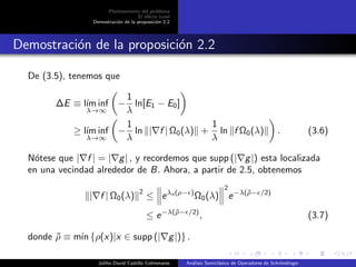 Planteamiento del problema
El ef´ecto tunel
Demostraci´on de la proposici´on 2.2
Demostraci´on de la proposici´on 2.2
De (3.5), tenemos que
∆E ≡ l´ım inf
λ→∞
−
1
λ
ln[E1 − E0]
≥ l´ım inf
λ→∞
−
1
λ
ln | f | Ω0(λ) +
1
λ
ln f Ω0(λ) . (3.6)
N´otese que | f | = | g| , y recordemos que supp (| g|) esta localizada
en una vecindad alrededor de B. Ahora, a partir de 2.5, obtenemos
| f | Ω0(λ)
2
≤ eλn(ρ− )
Ω0(λ)
2
e−λ(˜ρ− /2)
≤ e−λ(˜ρ− /2)
, (3.7)
donde ˜ρ ≡ m´ın {ρ(x)|x ∈ supp (| g|)} .
Juliho David Castillo Colmenares An´alisis Semicl´asico de Operadores de Schr¨ondinger
 