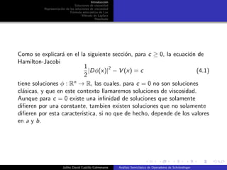 Introducci´on
Soluciones de viscosidad
Representaci´on de las soluciones de viscosidad
F´ormula estoc´astica de Lax
M´etodo de Laplace
Resultado
Como se explicar´a en el la siguiente secci´on, para c ≥ 0, la ecuaci´on de
Hamilton-Jacobi
1
2
|Dφ(x)|
2
− V (x) = c (4.1)
tiene soluciones φ : Rn
→ R, las cuales. para c = 0 no son soluciones
cl´asicas, y que en este contexto llamaremos soluciones de viscosidad.
Aunque para c = 0 existe una inﬁnidad de soluciones que solamente
diﬁeren por una constante, tambien existen soluciones que no solamente
diﬁeren por esta caracteristica, si no que de hecho, depende de los valores
en a y b.
Juliho David Castillo Colmenares An´alisis Semicl´asico de Operadores de Schr¨ondinger
 