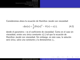 Introducci´on
Soluciones de viscosidad
Representaci´on de las soluciones de viscosidad
F´ormula estoc´astica de Lax
M´etodo de Laplace
Resultado
Consideremos ahora la ecuaci´on de Hamilton Jacobi con viscosidad:
ε∆φ(x) +
1
2
|Dφ(x)|
2
− V (x) = c(ε), (4.2)
donde el parametro ε es el coeﬁciente de viscosidad. Como en el caso sin
viscosidad, existe una ´unica constante c(ε) tal que la ecuaci´on de
Hamilton Jacobi con viscosidad. Sin embargo, en este caso, la soluci´on
ser´a ´unica, salvo una constante y la denotaremos φε.
Juliho David Castillo Colmenares An´alisis Semicl´asico de Operadores de Schr¨ondinger
 