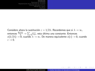 Introducci´on
Soluciones de viscosidad
Representaci´on de las soluciones de viscosidad
F´ormula estoc´astica de Lax
M´etodo de Laplace
Resultado
Considere ahora la sustituci´on ε = 1/2λ. Recordemos que si λ → ∞,
entonces E0(λ)
λ →
√
ω#, esta ´ultima una constante. Entonces
c(1/2λ) → 0, cuando λ → ∞. De manera equivalente c(ε) → 0, cuando
ε → 0.
Juliho David Castillo Colmenares An´alisis Semicl´asico de Operadores de Schr¨ondinger
 