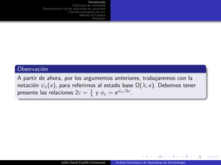 Introducci´on
Soluciones de viscosidad
Representaci´on de las soluciones de viscosidad
F´ormula estoc´astica de Lax
M´etodo de Laplace
Resultado
Observaci´on
A partir de ahora, por los argumentos anteriores, trabajaremos con la
notaci´on ψε(x), para referirnos al estado base Ω(λ; x). Debemos tener
presente las relaciones 2ε = 1
λ y φε = eψε/2ε
.
Juliho David Castillo Colmenares An´alisis Semicl´asico de Operadores de Schr¨ondinger
 