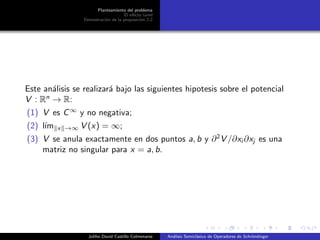 Planteamiento del problema
El ef´ecto tunel
Demostraci´on de la proposici´on 2.2
Este an´alisis se realizar´a bajo las siguientes hipotesis sobre el potencial
V : Rn
→ R:
(1) V es C∞
y no negativa;
(2) l´ım x →∞ V (x) = ∞;
(3) V se anula exactamente en dos puntos a, b y ∂2
V /∂xi ∂xj es una
matriz no singular para x = a, b.
Juliho David Castillo Colmenares An´alisis Semicl´asico de Operadores de Schr¨ondinger
 