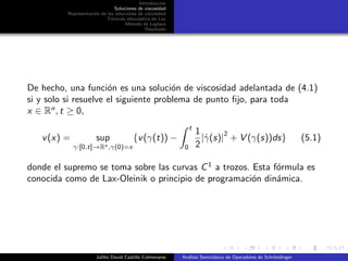 Introducci´on
Soluciones de viscosidad
Representaci´on de las soluciones de viscosidad
F´ormula estoc´astica de Lax
M´etodo de Laplace
Resultado
De hecho, una funci´on es una soluci´on de viscosidad adelantada de (4.1)
si y solo si resuelve el siguiente problema de punto ﬁjo, para toda
x ∈ Rn
, t ≥ 0,
v(x) = sup
γ:[0,t]→Rn,γ(0)=x
{v(γ(t)) −
t
0
1
2
|˙γ(s)|
2
+ V (γ(s))ds} (5.1)
donde el supremo se toma sobre las curvas C1
a trozos. Esta f´ormula es
conocida como de Lax-Oleinik o principio de programaci´on din´amica.
Juliho David Castillo Colmenares An´alisis Semicl´asico de Operadores de Schr¨ondinger
 