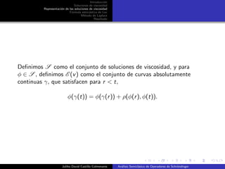 Introducci´on
Soluciones de viscosidad
Representaci´on de las soluciones de viscosidad
F´ormula estoc´astica de Lax
M´etodo de Laplace
Resultado
Deﬁnimos S como el conjunto de soluciones de viscosidad, y para
φ ∈ S , deﬁnimos E (v) como el conjunto de curvas absolutamente
continuas γ, que satisfacen para r < t,
φ(γ(t)) = φ(γ(r)) + ρ(φ(r), φ(t)).
Juliho David Castillo Colmenares An´alisis Semicl´asico de Operadores de Schr¨ondinger
 